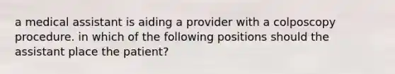 a medical assistant is aiding a provider with a colposcopy procedure. in which of the following positions should the assistant place the patient?