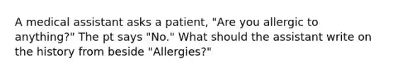 A medical assistant asks a patient, "Are you allergic to anything?" The pt says "No." What should the assistant write on the history from beside "Allergies?"