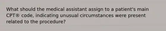 What should the medical assistant assign to a patient's main CPT® code, indicating unusual circumstances were present related to the procedure?