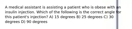 A medical assistant is assisting a patient who is obese with an insulin injection. Which of the following is the correct angle for this patient's injection? A) 15 degrees B) 25 degrees C) 30 degrees D) 90 degrees