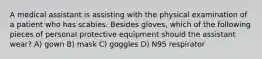 A medical assistant is assisting with the physical examination of a patient who has scabies. Besides gloves, which of the following pieces of personal protective equipment should the assistant wear? A) gown B) mask C) goggles D) N95 respirator