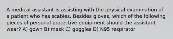 A medical assistant is assisting with the physical examination of a patient who has scabies. Besides gloves, which of the following pieces of personal protective equipment should the assistant wear? A) gown B) mask C) goggles D) N95 respirator