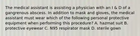 The medical assistant is assisting a physician with an I & D of a gangrenous abscess. In addition to mask and gloves, the medical assistant must wear which of the following personal protective equipment when performing this procedure? A. hazmat suit B. protective eyewear C. N95 respirator mask D. sterile gown