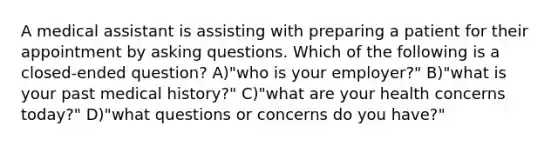 A medical assistant is assisting with preparing a patient for their appointment by asking questions. Which of the following is a closed-ended question? A)"who is your employer?" B)"what is your past medical history?" C)"what are your health concerns today?" D)"what questions or concerns do you have?"