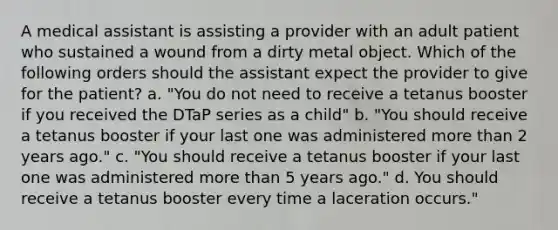 A medical assistant is assisting a provider with an adult patient who sustained a wound from a dirty metal object. Which of the following orders should the assistant expect the provider to give for the patient? a. "You do not need to receive a tetanus booster if you received the DTaP series as a child" b. "You should receive a tetanus booster if your last one was administered more than 2 years ago." c. "You should receive a tetanus booster if your last one was administered more than 5 years ago." d. You should receive a tetanus booster every time a laceration occurs."