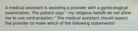 A medical assistant is assisting a provider with a gynecological examination. The patient says " my religious beliefs do not allow me to use contraception." The medical assistant should expect the provider to make which of the following statements?