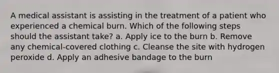 A medical assistant is assisting in the treatment of a patient who experienced a chemical burn. Which of the following steps should the assistant take? a. Apply ice to the burn b. Remove any chemical-covered clothing c. Cleanse the site with hydrogen peroxide d. Apply an adhesive bandage to the burn