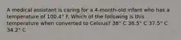 A medical assistant is caring for a 4-month-old infant who has a temperature of 100.4° F. Which of the following is this temperature when converted to Celsius? ​38° C 36.5° C ​37.5° C ​34.2° C
