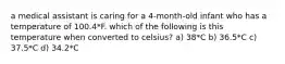 a medical assistant is caring for a 4-month-old infant who has a temperature of 100.4*F. which of the following is this temperature when converted to celsius? a) 38*C b) 36.5*C c) 37.5*C d) 34.2*C