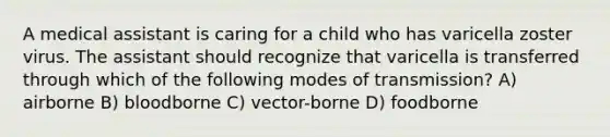 A medical assistant is caring for a child who has varicella zoster virus. The assistant should recognize that varicella is transferred through which of the following modes of transmission? A) airborne B) bloodborne C) vector-borne D) foodborne