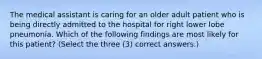 The medical assistant is caring for an older adult patient who is being directly admitted to the hospital for right lower lobe pneumonia. Which of the following findings are most likely for this patient? (Select the three (3) correct answers.)