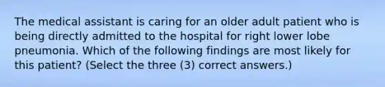 The medical assistant is caring for an older adult patient who is being directly admitted to the hospital for right lower lobe pneumonia. Which of the following findings are most likely for this patient? (Select the three (3) correct answers.)