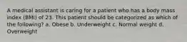 A medical assistant is caring for a patient who has a body mass index (BMI) of 23. This patient should be categorized as which of the following? a. Obese b. Underweight c. Normal weight d. Overweight