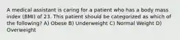 A medical assistant is caring for a patient who has a body mass index (BMI) of 23. This patient should be categorized as which of the following? A) Obese B) Underweight C) Normal Weight D) Overweight