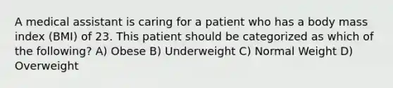 A medical assistant is caring for a patient who has a body mass index (BMI) of 23. This patient should be categorized as which of the following? A) Obese B) Underweight C) Normal Weight D) Overweight