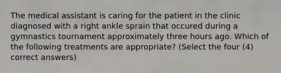 The medical assistant is caring for the patient in the clinic diagnosed with a right ankle sprain that occured during a gymnastics tournament approximately three hours ago. Which of the following treatments are appropriate? (Select the four (4) correct answers)