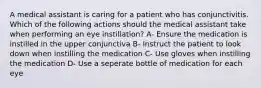 A medical assistant is caring for a patient who has conjunctivitis. Which of the following actions should the medical assistant take when performing an eye instillation? A- Ensure the medication is instilled in the upper conjunctiva B- Instruct the patient to look down when instilling the medication C- Use gloves when instilling the medication D- Use a seperate bottle of medication for each eye