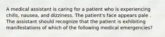 A medical assistant is caring for a patient who is experiencing chills, nausea, and dizziness. The patient's face appears pale . The assistant should recognize that the patient is exhibiting manifestations of which of the following medical emergencies?