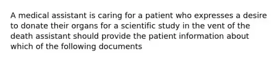 A medical assistant is caring for a patient who expresses a desire to donate their organs for a scientific study in the vent of the death assistant should provide the patient information about which of the following documents