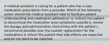 A medical assistant is caring for a patient who has a new medication prescription from a provider. Which of the following action should the medical assistant take to facilitate patient understanding and medication adherence? a. instruct the patient to discontinue the medication once symptoms subside b. review the dosage and administration instructions with the patient c. recommend possible over the counter replacement for the medications d. inform the patient that side effects are expected and do not need to be reported