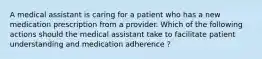 A medical assistant is caring for a patient who has a new medication prescription from a provider. Which of the following actions should the medical assistant take to facilitate patient understanding and medication adherence ?