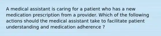 A medical assistant is caring for a patient who has a new medication prescription from a provider. Which of the following actions should the medical assistant take to facilitate patient understanding and medication adherence ?