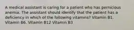 A medical assistant is caring for a patient who has pernicious anemia. The assistant should identify that the patient has a deficiency in which of the following vitamins? Vitamin B1. Vitamin B6. Vitamin B12 Vitamin B3