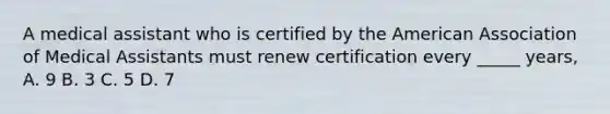 A medical assistant who is certified by the American Association of Medical Assistants must renew certification every _____ years, A. 9 B. 3 C. 5 D. 7