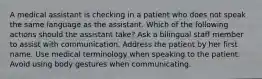 A medical assistant is checking in a patient who does not speak the same language as the assistant. Which of the following actions should the assistant take? Ask a bilingual staff member to assist with communication. Address the patient by her first name. Use medical terminology when speaking to the patient. Avoid using body gestures when communicating.