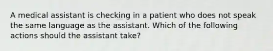 A medical assistant is checking in a patient who does not speak the same language as the assistant. Which of the following actions should the assistant take?