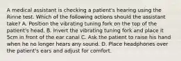 A medical assistant is checking a patient's hearing using the Rinne test. Which of the following actions should the assistant take? A. Position the vibrating tuning fork on the top of the patient's head. B. Invert the vibrating tuning fork and place it 5cm in front of the ear canal C. Ask the patient to raise his hand when he no longer hears any sound. D. Place headphones over the patient's ears and adjust for comfort.