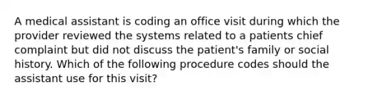 A medical assistant is coding an office visit during which the provider reviewed the systems related to a patients chief complaint but did not discuss the patient's family or social history. Which of the following procedure codes should the assistant use for this visit?