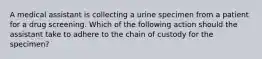 A medical assistant is collecting a urine specimen from a patient for a drug screening. Which of the following action should the assistant take to adhere to the chain of custody for the specimen?