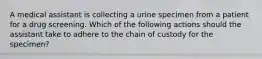 A medical assistant is collecting a urine specimen from a patient for a drug screening. Which of the following actions should the assistant take to adhere to the chain of custody for the specimen?