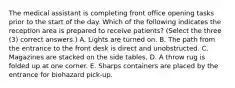 The medical assistant is completing front office opening tasks prior to the start of the day. Which of the following indicates the reception area is prepared to receive patients? (Select the three (3) correct answers.) A. Lights are turned on. B. The path from the entrance to the front desk is direct and unobstructed. C. Magazines are stacked on the side tables. D. A throw rug is folded up at one corner. E. Sharps containers are placed by the entrance for biohazard pick-up.