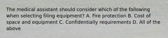 The medical assistant should consider which of the following when selecting filing equipment? A. Fire protection B. Cost of space and equipment C. Confidentially requirements D. All of the above