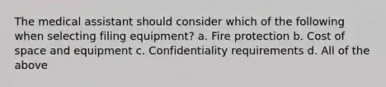 The medical assistant should consider which of the following when selecting filing equipment? a. Fire protection b. Cost of space and equipment c. Confidentiality requirements d. All of the above