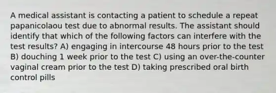 A medical assistant is contacting a patient to schedule a repeat papanicolaou test due to abnormal results. The assistant should identify that which of the following factors can interfere with the test results? A) engaging in intercourse 48 hours prior to the test B) douching 1 week prior to the test C) using an over-the-counter vaginal cream prior to the test D) taking prescribed oral birth control pills