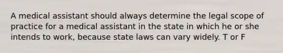 A medical assistant should always determine the legal scope of practice for a medical assistant in the state in which he or she intends to work, because state laws can vary widely. T or F