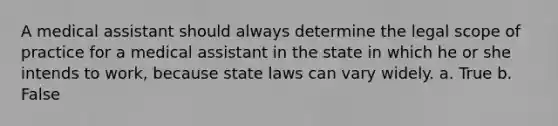 A medical assistant should always determine the legal scope of practice for a medical assistant in the state in which he or she intends to work, because state laws can vary widely. a. True b. False