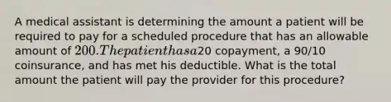 A medical assistant is determining the amount a patient will be required to pay for a scheduled procedure that has an allowable amount of 200. The patient has a20 copayment, a 90/10 coinsurance, and has met his deductible. What is the total amount the patient will pay the provider for this procedure?