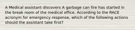 A Medical assistant discovers A garbage can fire has started in the break room of the medical office. According to the RACE acronym for emergency response, which of the following actions should the assistant take first?