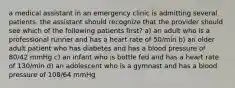 a medical assistant in an emergency clinic is admitting several patients. the assistant should recognize that the provider should see which of the following patients first? a) an adult who is a professional runner and has a heart rate of 50/min b) an older adult patient who has diabetes and has a blood pressure of 80/42 mmHg c) an infant who is bottle fed and has a heart rate of 130/min d) an adolescent who is a gymnast and has a blood pressure of 108/64 mmHg