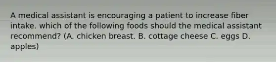 A medical assistant is encouraging a patient to increase fiber intake. which of the following foods should the medical assistant recommend? (A. chicken breast. B. cottage cheese C. eggs D. apples)