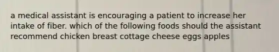 a medical assistant is encouraging a patient to increase her intake of fiber. which of the following foods should the assistant recommend chicken breast cottage cheese eggs apples