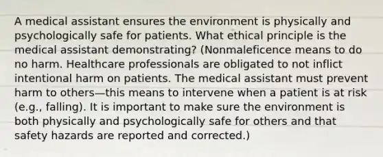 A medical assistant ensures the environment is physically and psychologically safe for patients. What ethical principle is the medical assistant demonstrating? (Nonmaleficence means to do no harm. Healthcare professionals are obligated to not inflict intentional harm on patients. The medical assistant must prevent harm to others—this means to intervene when a patient is at risk (e.g., falling). It is important to make sure the environment is both physically and psychologically safe for others and that safety hazards are reported and corrected.)