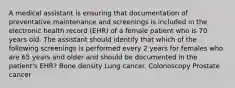 A medical assistant is ensuring that documentation of preventative maintenance and screenings is included in the electronic health record (EHR) of a female patient who is 70 years old. The assistant should identify that which of the following screenings is performed every 2 years for females who are 65 years and older and should be documented in the patient's EHR? Bone density Lung cancer. Colonoscopy Prostate cancer