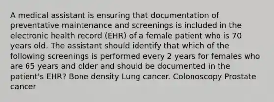 A medical assistant is ensuring that documentation of preventative maintenance and screenings is included in the electronic health record (EHR) of a female patient who is 70 years old. The assistant should identify that which of the following screenings is performed every 2 years for females who are 65 years and older and should be documented in the patient's EHR? Bone density Lung cancer. Colonoscopy Prostate cancer