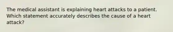 The medical assistant is explaining heart attacks to a patient. Which statement accurately describes the cause of a heart attack?