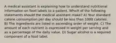 A medical assistant is explaining how to understand nutritional information on food labels to a patient. Which of the following statements should the medical assistant make? A) Your standard calorie consumption per day should be less than 1000 calories. B) The ingredients are listed in ascending order of weight. C) The amount of each nutrient is expressed in weight per serving and as a percentage of the daily value. D) Sugar alcohol is a required component of a food label.